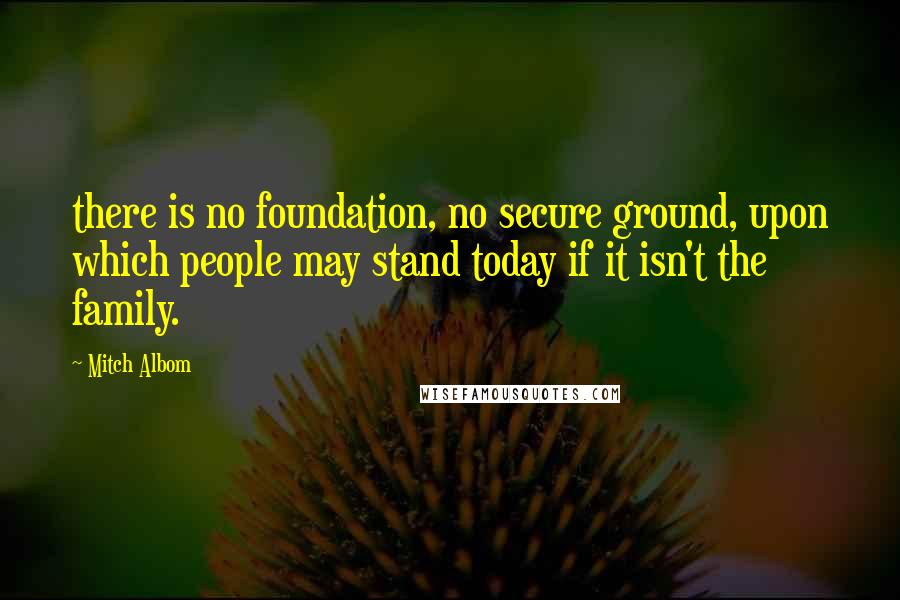 Mitch Albom Quotes: there is no foundation, no secure ground, upon which people may stand today if it isn't the family.