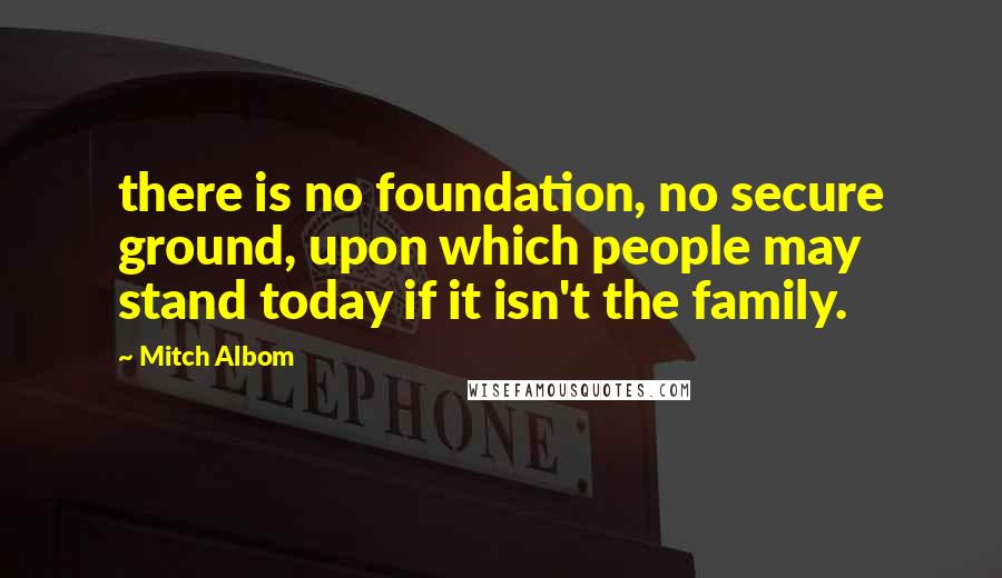 Mitch Albom Quotes: there is no foundation, no secure ground, upon which people may stand today if it isn't the family.