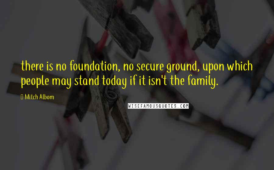 Mitch Albom Quotes: there is no foundation, no secure ground, upon which people may stand today if it isn't the family.