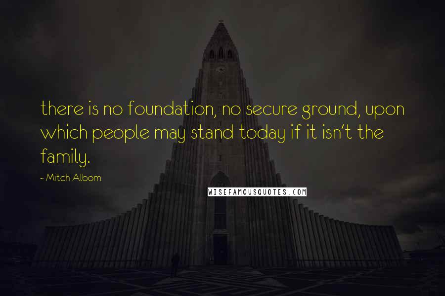 Mitch Albom Quotes: there is no foundation, no secure ground, upon which people may stand today if it isn't the family.