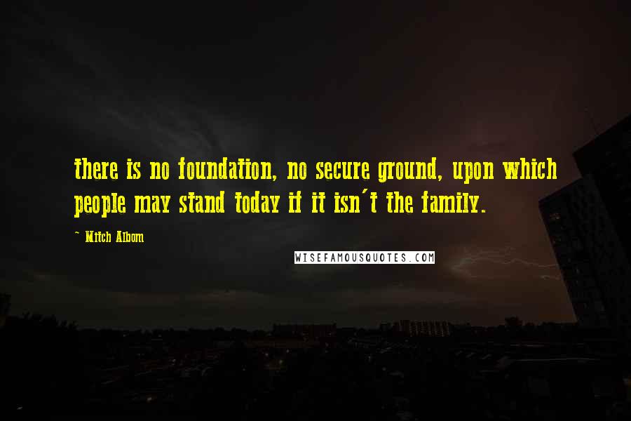Mitch Albom Quotes: there is no foundation, no secure ground, upon which people may stand today if it isn't the family.