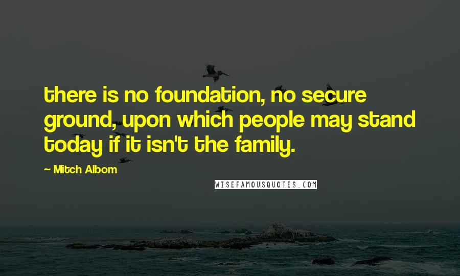 Mitch Albom Quotes: there is no foundation, no secure ground, upon which people may stand today if it isn't the family.