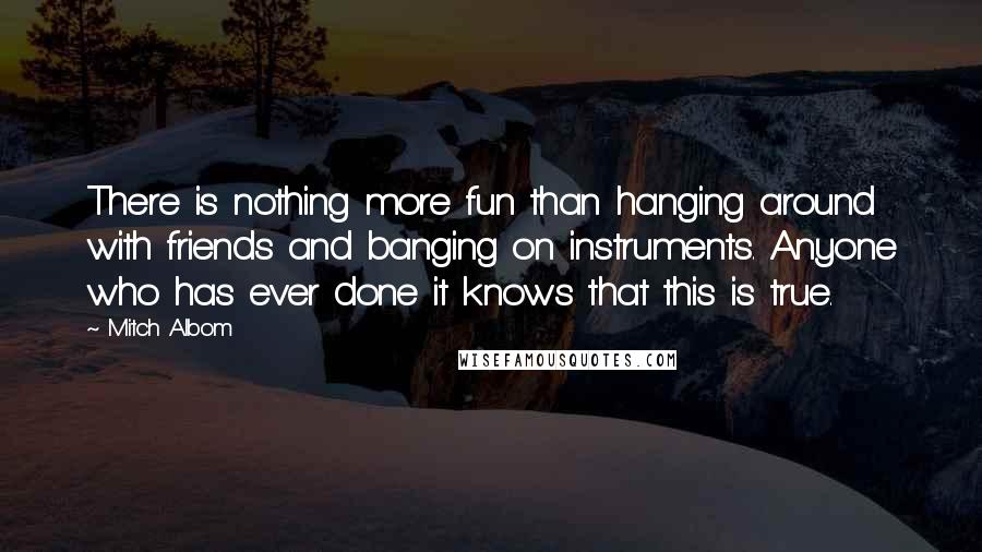 Mitch Albom Quotes: There is nothing more fun than hanging around with friends and banging on instruments. Anyone who has ever done it knows that this is true.