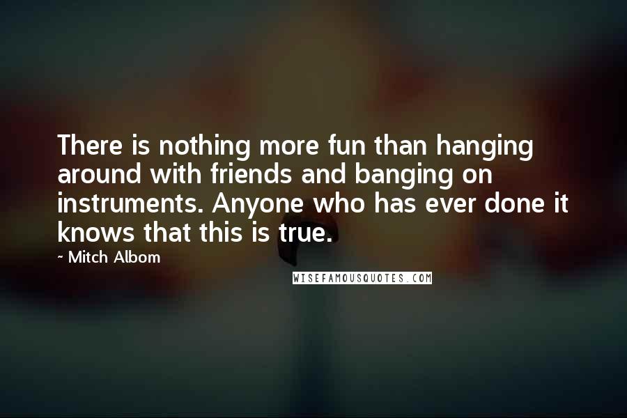 Mitch Albom Quotes: There is nothing more fun than hanging around with friends and banging on instruments. Anyone who has ever done it knows that this is true.