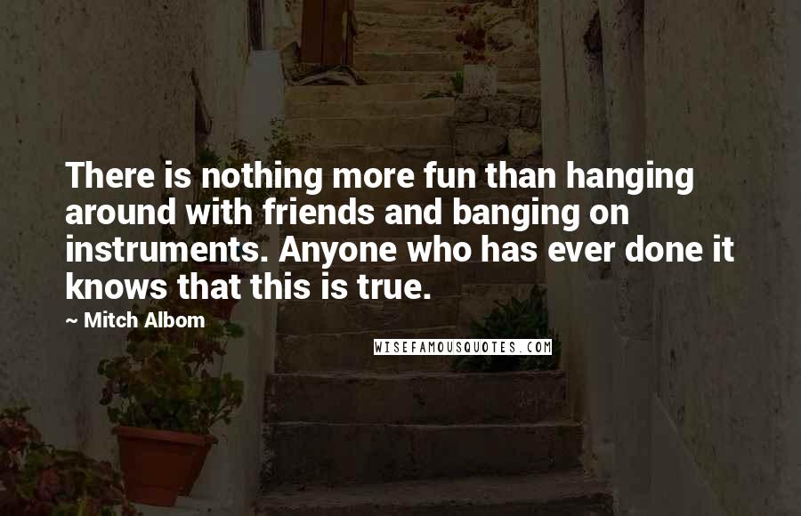 Mitch Albom Quotes: There is nothing more fun than hanging around with friends and banging on instruments. Anyone who has ever done it knows that this is true.