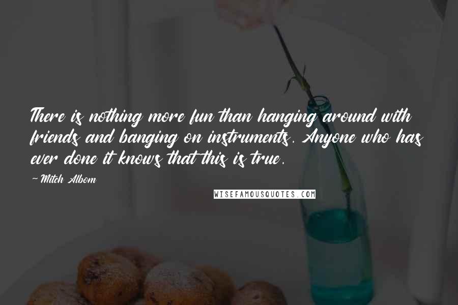 Mitch Albom Quotes: There is nothing more fun than hanging around with friends and banging on instruments. Anyone who has ever done it knows that this is true.