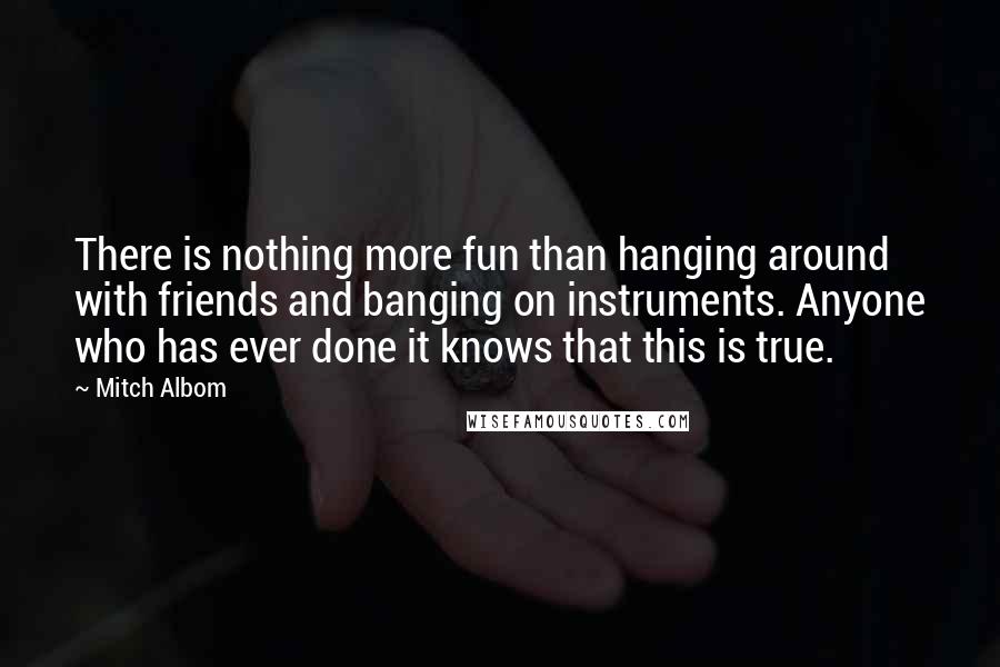 Mitch Albom Quotes: There is nothing more fun than hanging around with friends and banging on instruments. Anyone who has ever done it knows that this is true.