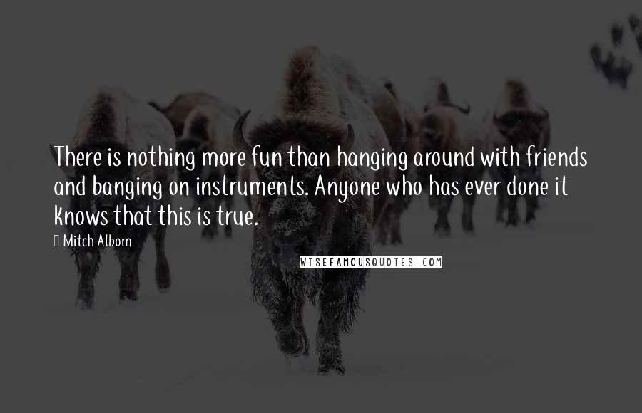 Mitch Albom Quotes: There is nothing more fun than hanging around with friends and banging on instruments. Anyone who has ever done it knows that this is true.