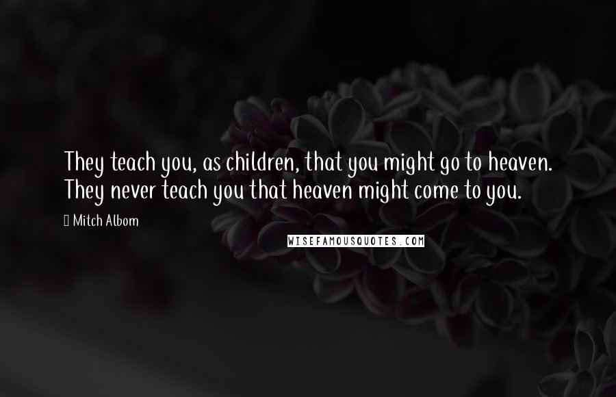 Mitch Albom Quotes: They teach you, as children, that you might go to heaven. They never teach you that heaven might come to you.