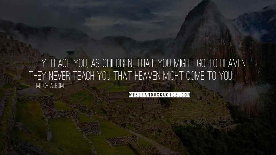 Mitch Albom Quotes: They teach you, as children, that you might go to heaven. They never teach you that heaven might come to you.