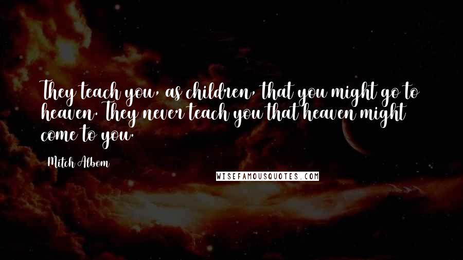 Mitch Albom Quotes: They teach you, as children, that you might go to heaven. They never teach you that heaven might come to you.