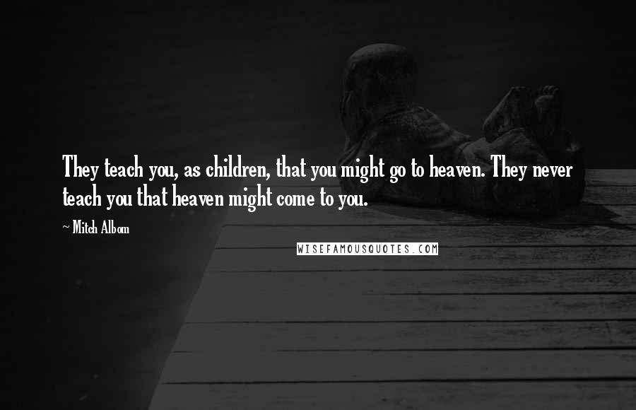 Mitch Albom Quotes: They teach you, as children, that you might go to heaven. They never teach you that heaven might come to you.