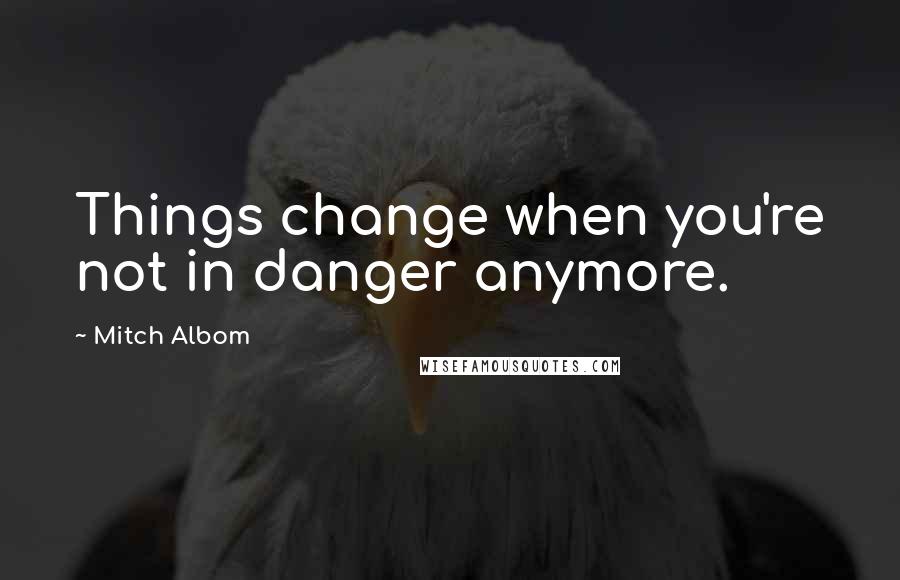 Mitch Albom Quotes: Things change when you're not in danger anymore.
