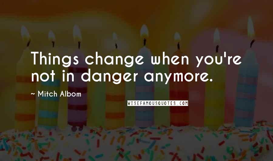 Mitch Albom Quotes: Things change when you're not in danger anymore.