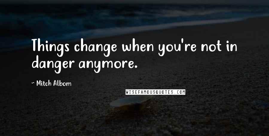 Mitch Albom Quotes: Things change when you're not in danger anymore.