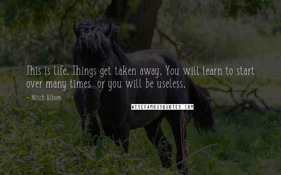 Mitch Albom Quotes: This is life. Things get taken away. You will learn to start over many times or you will be useless.