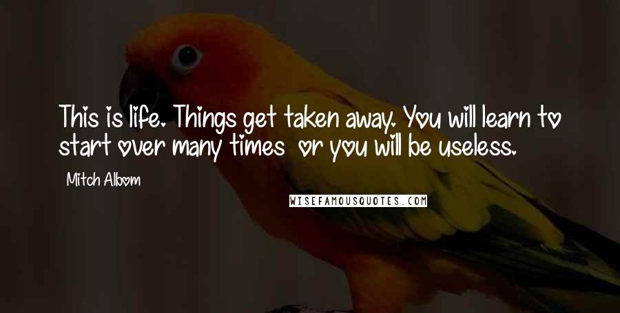 Mitch Albom Quotes: This is life. Things get taken away. You will learn to start over many times or you will be useless.