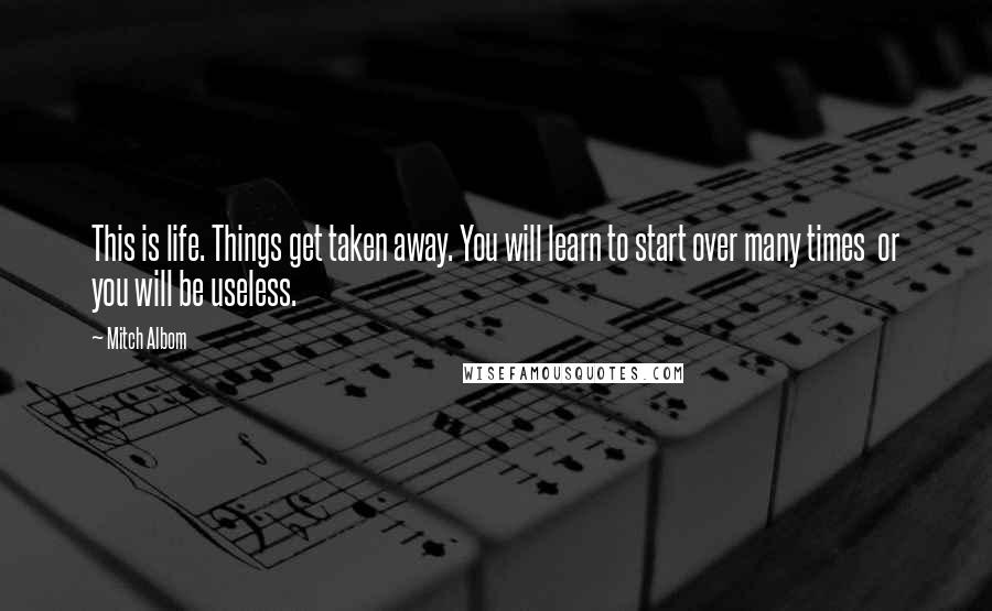 Mitch Albom Quotes: This is life. Things get taken away. You will learn to start over many times or you will be useless.