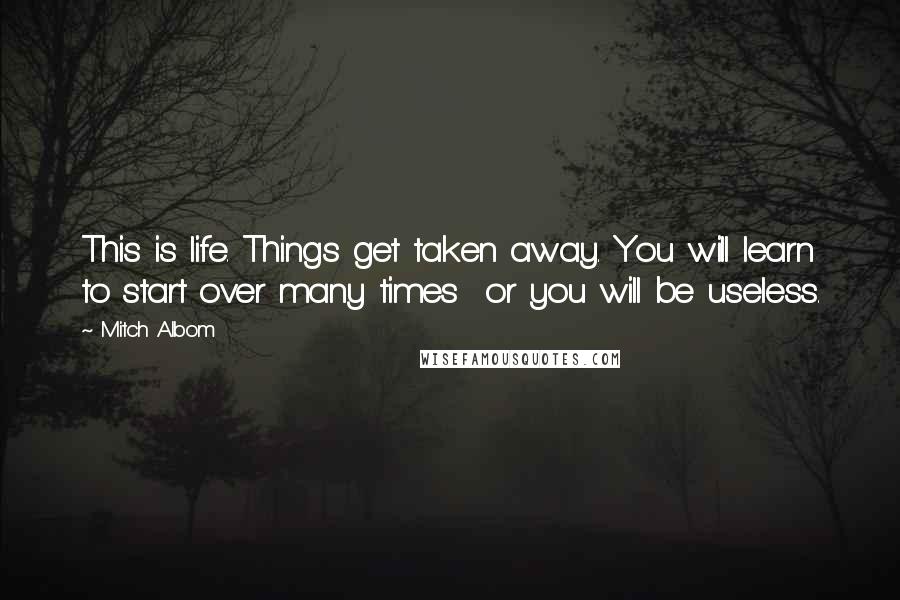 Mitch Albom Quotes: This is life. Things get taken away. You will learn to start over many times or you will be useless.