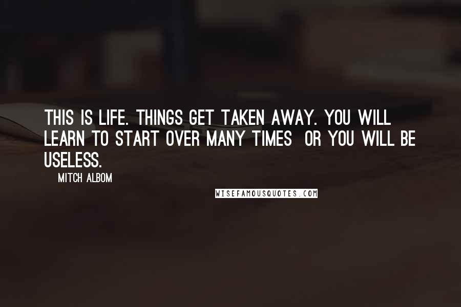 Mitch Albom Quotes: This is life. Things get taken away. You will learn to start over many times or you will be useless.