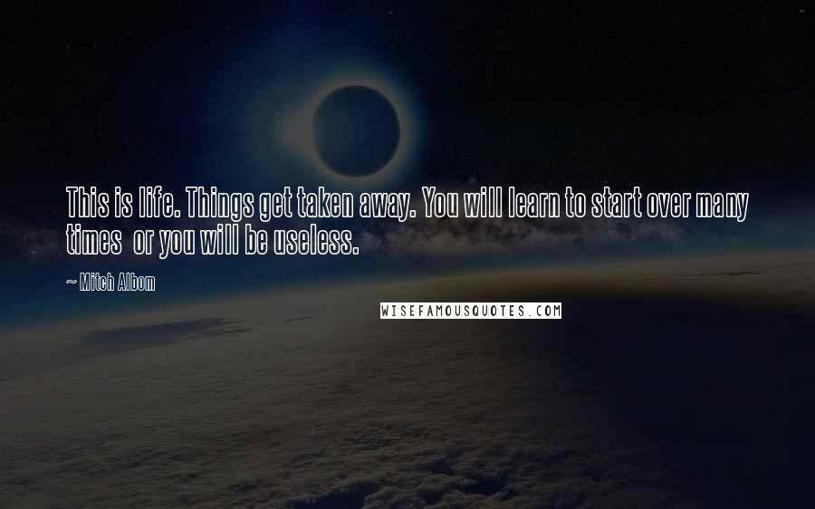 Mitch Albom Quotes: This is life. Things get taken away. You will learn to start over many times or you will be useless.