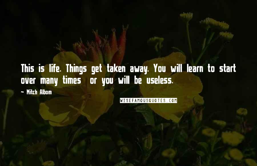 Mitch Albom Quotes: This is life. Things get taken away. You will learn to start over many times or you will be useless.