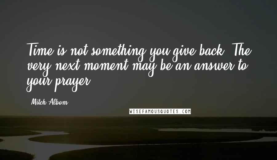 Mitch Albom Quotes: Time is not something you give back. The very next moment may be an answer to your prayer.