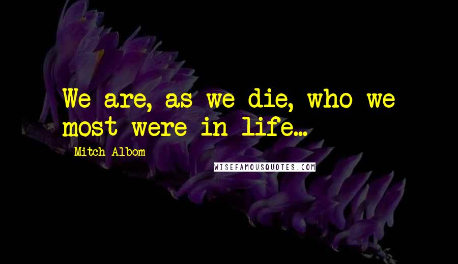 Mitch Albom Quotes: We are, as we die, who we most were in life...