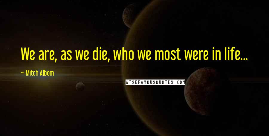 Mitch Albom Quotes: We are, as we die, who we most were in life...