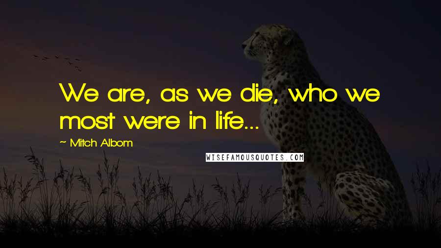Mitch Albom Quotes: We are, as we die, who we most were in life...