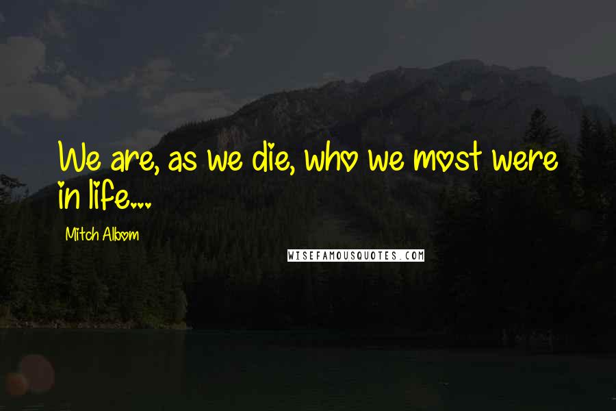 Mitch Albom Quotes: We are, as we die, who we most were in life...