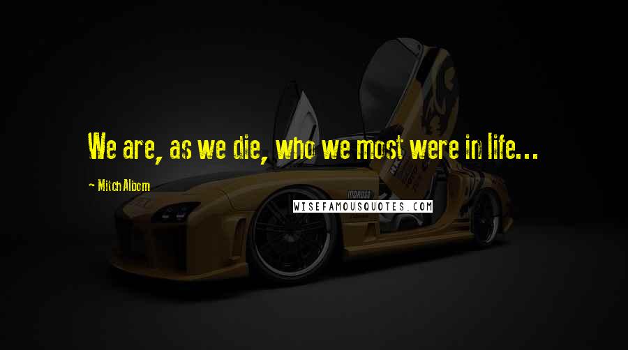 Mitch Albom Quotes: We are, as we die, who we most were in life...