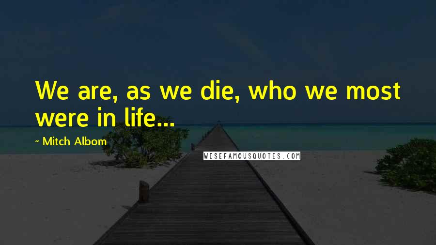 Mitch Albom Quotes: We are, as we die, who we most were in life...