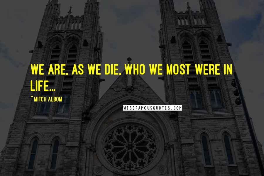 Mitch Albom Quotes: We are, as we die, who we most were in life...