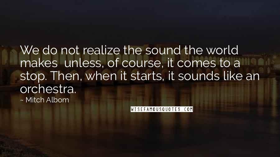 Mitch Albom Quotes: We do not realize the sound the world makes unless, of course, it comes to a stop. Then, when it starts, it sounds like an orchestra.