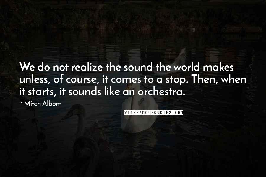 Mitch Albom Quotes: We do not realize the sound the world makes unless, of course, it comes to a stop. Then, when it starts, it sounds like an orchestra.