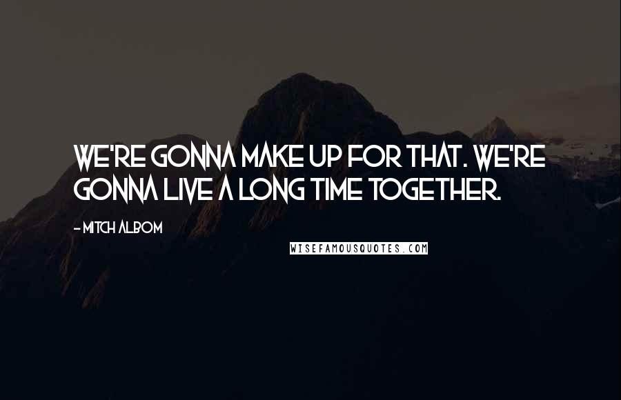 Mitch Albom Quotes: We're gonna make up for that. We're gonna live a long time together.