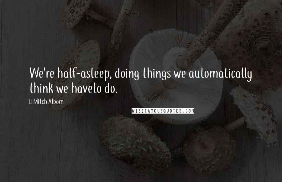 Mitch Albom Quotes: We're half-asleep, doing things we automatically think we haveto do.