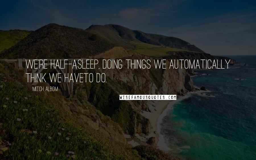 Mitch Albom Quotes: We're half-asleep, doing things we automatically think we haveto do.