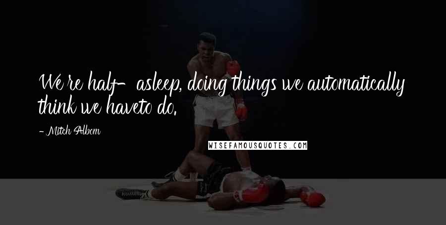 Mitch Albom Quotes: We're half-asleep, doing things we automatically think we haveto do.