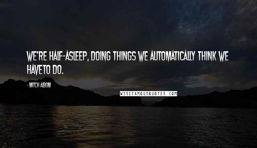 Mitch Albom Quotes: We're half-asleep, doing things we automatically think we haveto do.