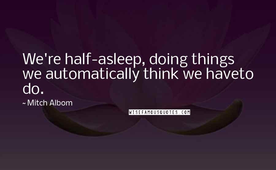 Mitch Albom Quotes: We're half-asleep, doing things we automatically think we haveto do.