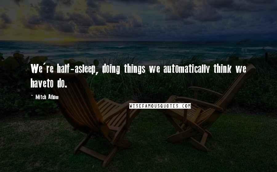 Mitch Albom Quotes: We're half-asleep, doing things we automatically think we haveto do.