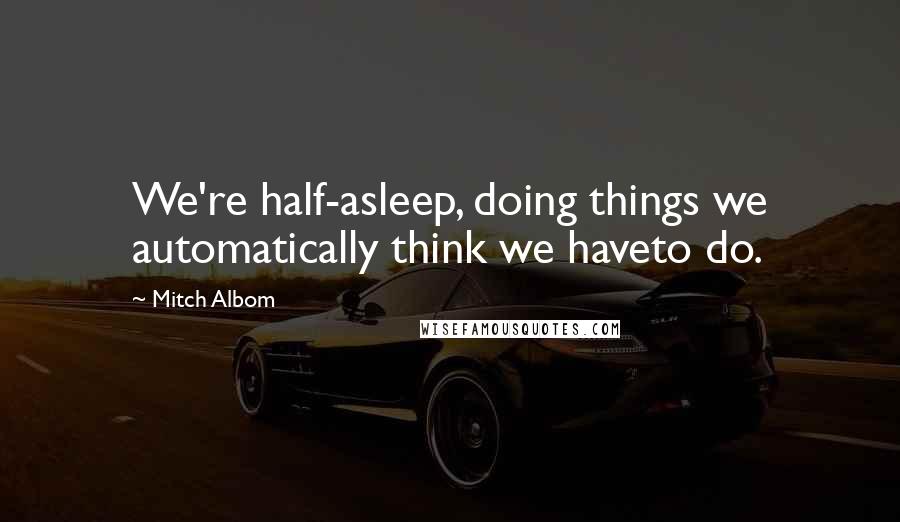 Mitch Albom Quotes: We're half-asleep, doing things we automatically think we haveto do.