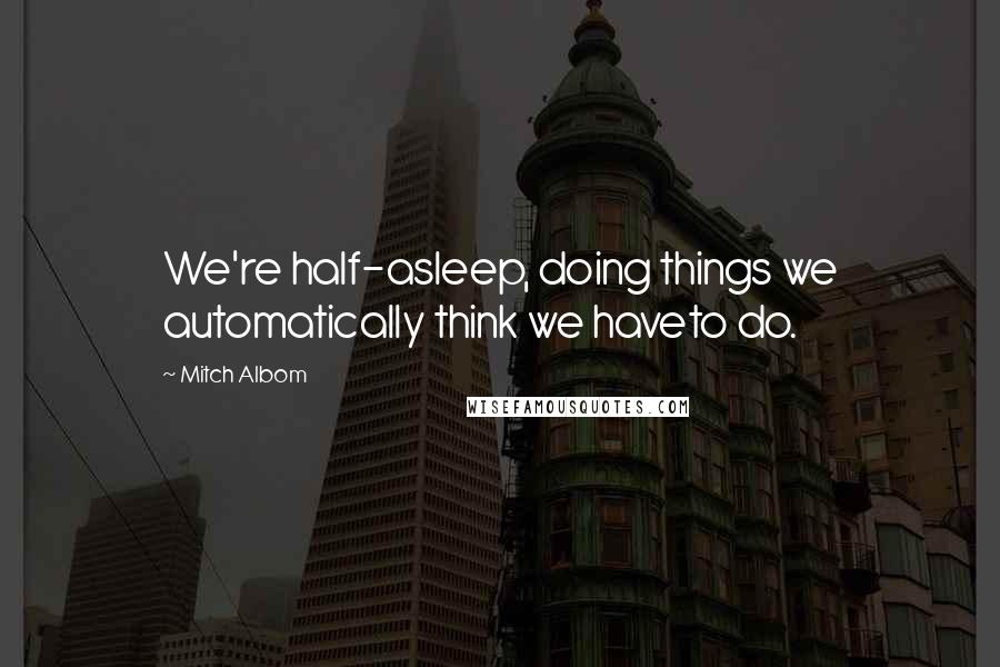 Mitch Albom Quotes: We're half-asleep, doing things we automatically think we haveto do.