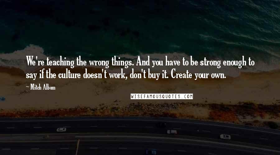 Mitch Albom Quotes: We're teaching the wrong things. And you have to be strong enough to say if the culture doesn't work, don't buy it. Create your own.