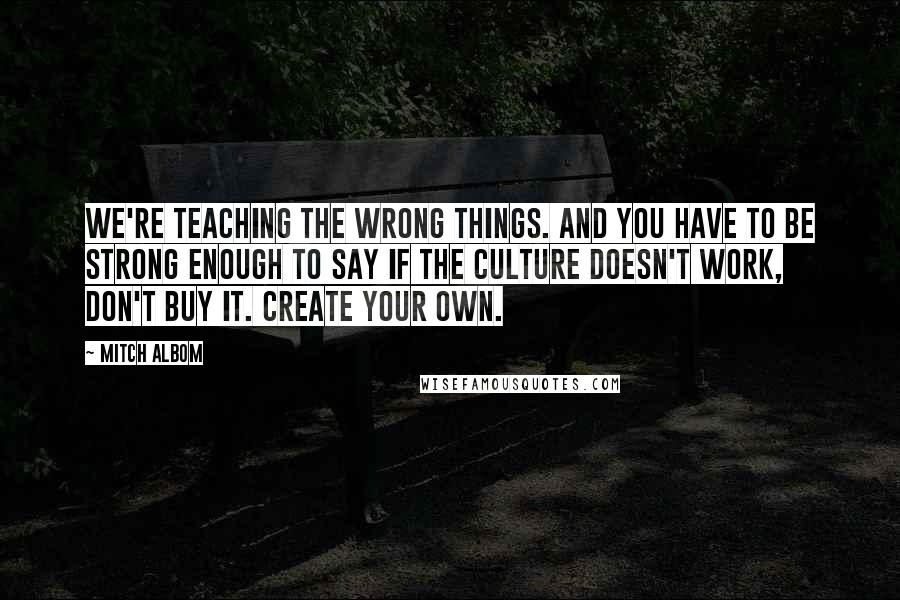 Mitch Albom Quotes: We're teaching the wrong things. And you have to be strong enough to say if the culture doesn't work, don't buy it. Create your own.