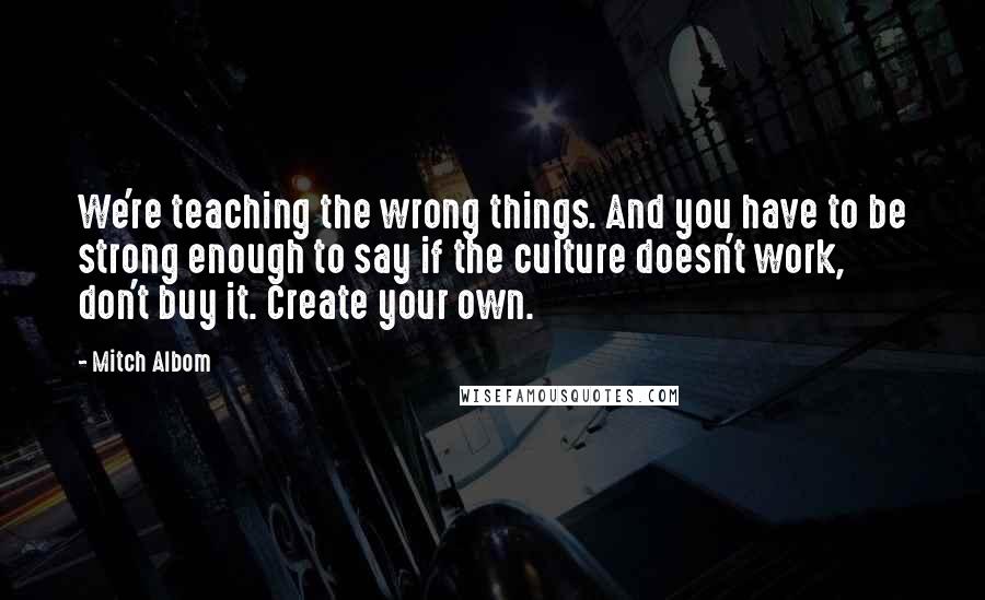 Mitch Albom Quotes: We're teaching the wrong things. And you have to be strong enough to say if the culture doesn't work, don't buy it. Create your own.