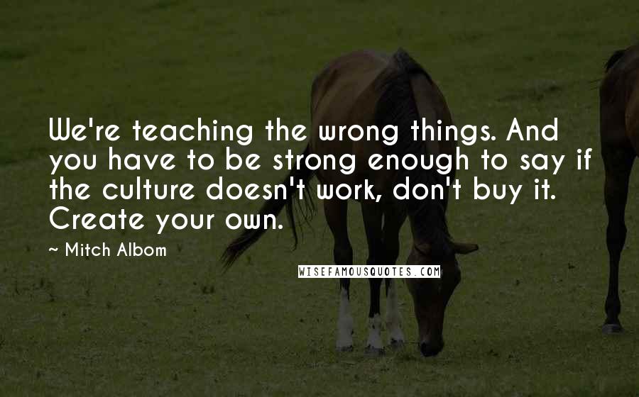 Mitch Albom Quotes: We're teaching the wrong things. And you have to be strong enough to say if the culture doesn't work, don't buy it. Create your own.