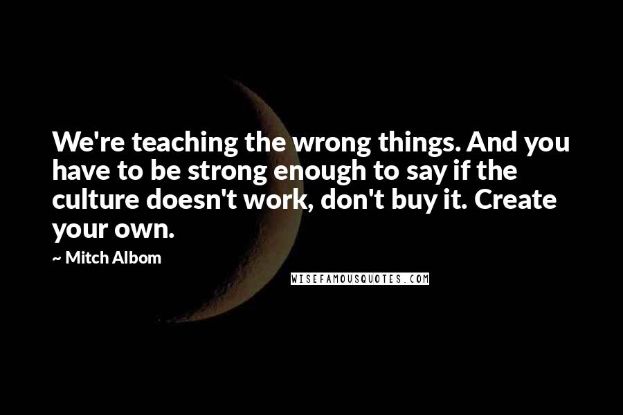 Mitch Albom Quotes: We're teaching the wrong things. And you have to be strong enough to say if the culture doesn't work, don't buy it. Create your own.